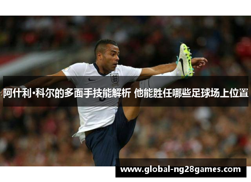 阿什利·科尔的多面手技能解析 他能胜任哪些足球场上位置 阿什利·科尔的多面手技能解析 他能胜任哪些足球场上位置