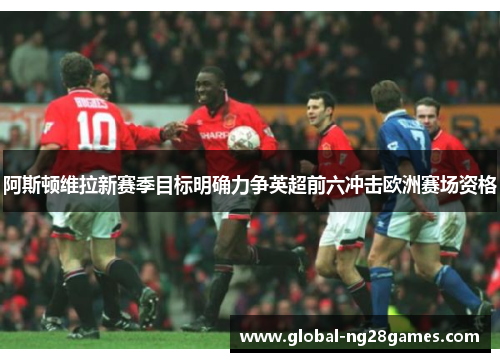 阿斯顿维拉新赛季目标明确力争英超前六冲击欧洲赛场资格