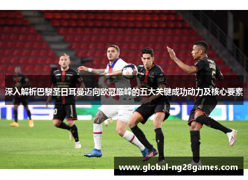 深入解析巴黎圣日耳曼迈向欧冠巅峰的五大关键成功动力及核心要素