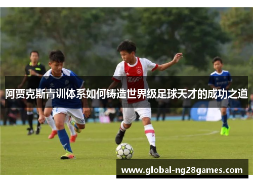 阿贾克斯青训体系如何铸造世界级足球天才的成功之道